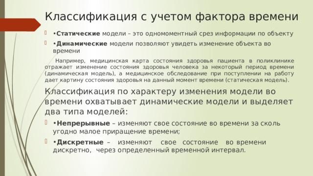 Классификация с учетом фактора времени • Статические модели – это одномоментный срез информации по объекту • Динамические модели позволяют увидеть изменение объекта во времени Например, медицинская карта состояния здоровья пациента в поликлинике отражает изменение состояния здоровья человека за некоторый период времени (динамическая модель), а медицинское обследование при поступлении на работу дает картину состояния здоровья на данный момент времени (статическая модель). Классификация по характеру изменения модели во времени охватывает динамические модели и выделяет два типа моделей: • Непрерывные – изменяют свое состояние во времени за сколь угодно малое приращение времени; • Дискретные  –  изменяют  свое  состояние  во  времени  дискретно,  через определенный временной интервал. 