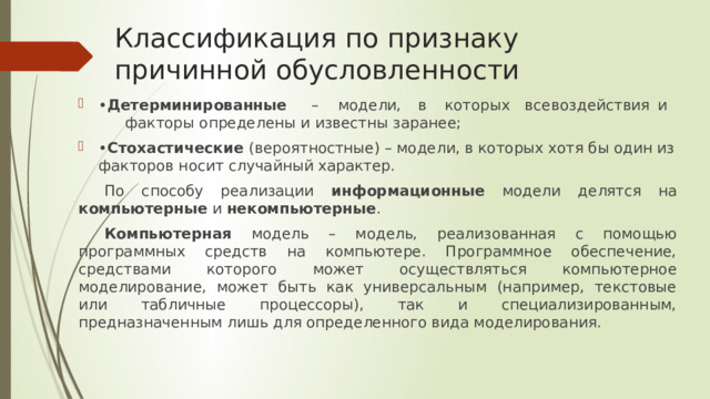 Классификация по признаку причинной обусловленности • Детерминированные  –  модели,  в  которых  все  воздействия  и  факторы определены и известны заранее; • Стохастические (вероятностные) – модели, в которых хотя бы один из факторов носит случайный характер. По способу реализации информационные модели делятся на компьютерные и некомпьютерные . Компьютерная модель – модель, реализованная с помощью программных средств на компьютере. Программное обеспечение, средствами которого может осуществляться компьютерное моделирование, может быть как универсальным (например, текстовые или табличные процессоры), так и специализированным, предназначенным лишь для определенного вида моделирования. 
