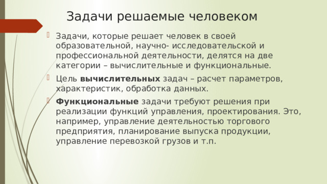 Задачи решаемые человеком Задачи, которые решает человек в своей образовательной, научно- исследовательской и профессиональной деятельности, делятся на две категории – вычислительные и функциональные. Цель вычислительных задач – расчет параметров, характеристик, обработка данных. Функциональные задачи требуют решения при реализации функций управления, проектирования. Это, например, управление деятельностью торгового предприятия, планирование выпуска продукции, управление перевозкой грузов и т.п. 