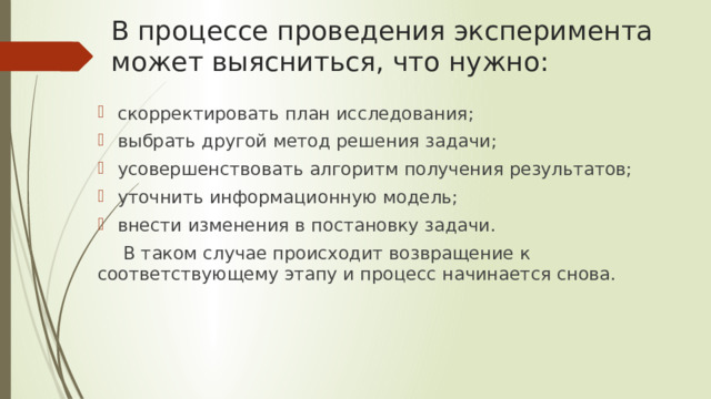 В процессе проведения эксперимента может выясниться, что нужно: скорректировать план исследования; выбрать другой метод решения задачи; усовершенствовать алгоритм получения результатов; уточнить информационную модель; внести изменения в постановку задачи. В таком случае происходит возвращение к соответствующему этапу и процесс начинается снова. 