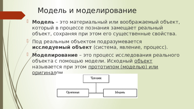 Модель и моделирование Модель – это материальный или воображаемый объект, который в процессе познания замещает реальный объект, сохраняя при этом его существенные свойства. Под реальным объектом подразумевается исследуемый объект (система, явление, процесс). Моделирование – это процесс исследования реального объекта с помощью модели. Исходный объект называется при этом прототипом (моделью) или оригиналом . 