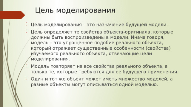 Цель моделирования Цель моделирования – это назначение будущей модели. Цель определяет те свойства объекта-оригинала, которые должны быть воспроизведены в модели. Иначе говоря, модель – это упрощенное подобие реального объекта, который отражает существенные особенности (свойства) изучаемого реального объекта, отвечающие цели моделирования. Модель повторяет не все свойства реального объекта, а только те, которые требуются для ее будущего применения. Один и тот же объект может иметь множество моделей, а разные объекты могут описываться одной моделью. 