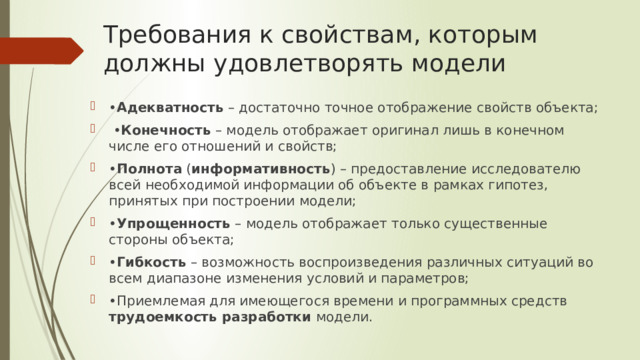Требования к свойствам, которым должны удовлетворять модели • Адекватность – достаточно точное отображение свойств объекта; • Конечность – модель отображает оригинал лишь в конечном числе его отношений и свойств; • Полнота ( информативность ) – предоставление исследователю всей необходимой информации об объекте в рамках гипотез, принятых при построении модели; • Упрощенность – модель отображает только существенные стороны объекта; • Гибкость – возможность воспроизведения различных ситуаций во всем диапазоне изменения условий и параметров; • Приемлемая для имеющегося времени и программных средств трудоемкость разработки модели. 