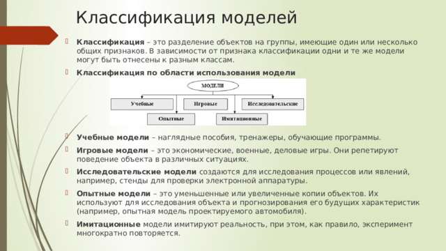 Классификация моделей Классификация – это разделение объектов на группы, имеющие один или несколько общих признаков. В зависимости от признака классификации одни и те же модели могут быть отнесены к разным классам. Классификация по области использования модели Учебные модели – наглядные пособия, тренажеры, обучающие программы. Игровые модели – это экономические, военные, деловые игры. Они репетируют поведение объекта в различных ситуациях. Исследовательские модели создаются для исследования процессов или явлений, например, стенды для проверки электронной аппаратуры. Опытные модели – это уменьшенные или увеличенные копии объектов. Их используют для исследования объекта и прогнозирования его будущих характеристик (например, опытная модель проектируемого автомобиля). Имитационные модели имитируют реальность, при этом, как правило, эксперимент многократно повторяется. 