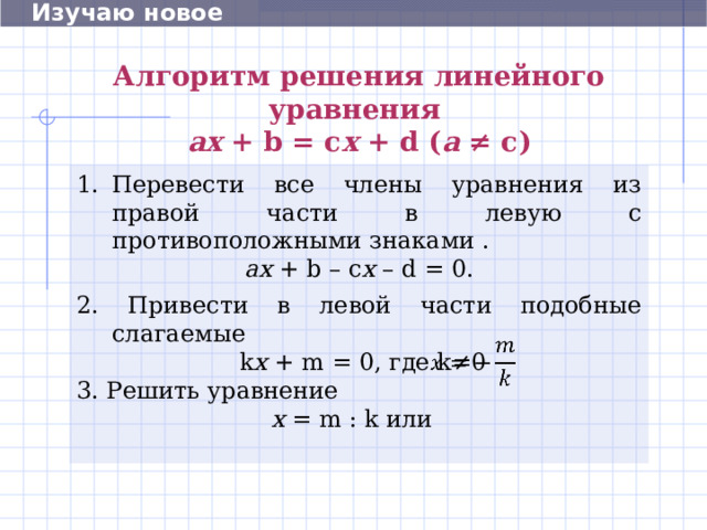  Изучаю новое Алгоритм решения  линейного  уравнения   aх + b = c х + d ( а ≠ с ) Перевести все члены уравнения  из правой части в левую с противоположными знаками . а х + b – c х  – d = 0 . 2. Привести в левой части подобные слагаемые  k х  + m = 0, где k≠ 0 3 . Решить уравнение х = m : k или   12 