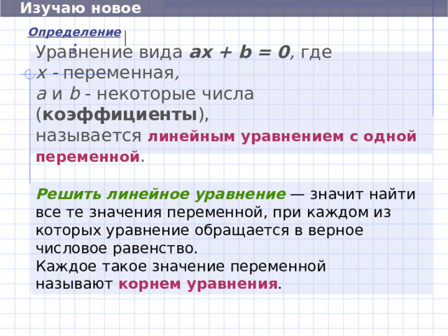  Изучаю новое Определение: Уравнение вида a х + b = 0 , где   х - переменная ,  а и  b  - некоторые числа ( коэффициенты ), называется линейным уравнением с одной переменной . Решить линейное уравнение  — значит найти все те значения переменной, при каждом из которых уравнение обращается в верное числовое равенство. Каждое такое значение переменной называют  корнем уравнения . 6 