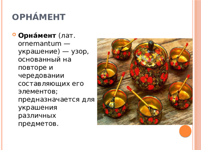 Орна́мент   Орна́мент  (лат. ornemantum — украшение) — узор, основанный на повторе и чередовании составляющих его элементов; предназначается для украшения различных предметов. 