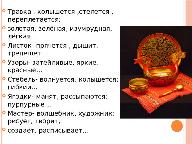 Травка : колышется ,стелется , переплетается; золотая, зелёная, изумрудная, лёгкая… Листок- прячется , дышит, трепещет… Узоры- затейливые, яркие, красные… Стебель- волнуется, колышется; гибкий… Ягодки- манят, рассыпаются; пурпурные… Мастер- волшебник, художник; рисует, творит, создаёт, расписывает… 