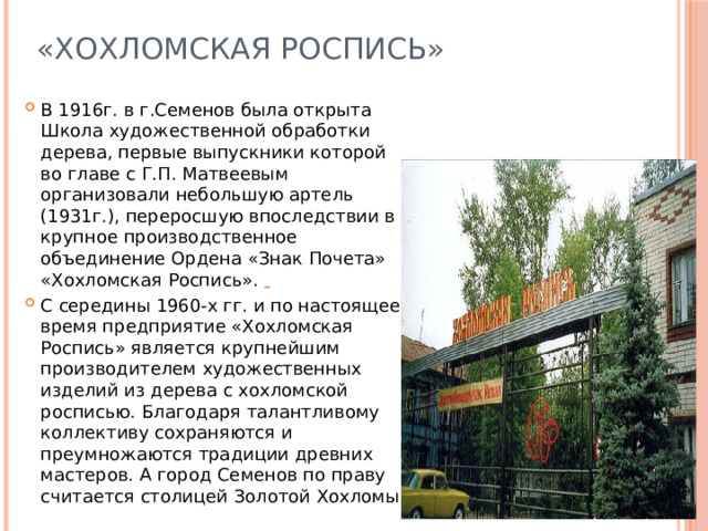 «Хохломская Роспись» В 1916г. в г.Семенов была открыта Школа художественной обработки дерева, первые выпускники которой во главе с Г.П. Матвеевым организовали небольшую артель (1931г.), переросшую впоследствии в крупное производственное объединение Ордена «Знак Почета» «Хохломская Роспись».   С середины 1960-х гг. и по настоящее время предприятие «Хохломская Роспись» является крупнейшим производителем художественных изделий из дерева с хохломской росписью. Благодаря талантливому коллективу сохраняются и преумножаются традиции древних мастеров. А город Семенов по праву считается столицей Золотой Хохломы. 