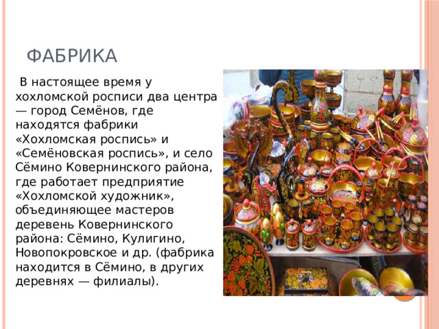 Фабрика    В настоящее время у хохломской росписи два центра — город Семёнов, где находятся фабрики «Хохломская роспись» и «Семёновская роспись», и село Сёмино Ковернинского района, где работает предприятие «Хохломской художник», объединяющее мастеров деревень Ковернинского района: Сёмино, Кулигино, Новопокровское и др. (фабрика находится в Сёмино, в других деревнях — филиалы).  