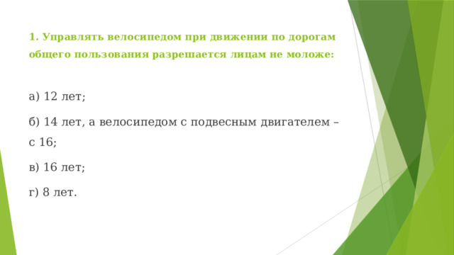 1. Управлять велосипедом при движении по дорогам общего пользования разрешается лицам не моложе: а) 12 лет; б) 14 лет, а велосипедом с подвесным двигателем – с 16; в) 16 лет; г) 8 лет. 