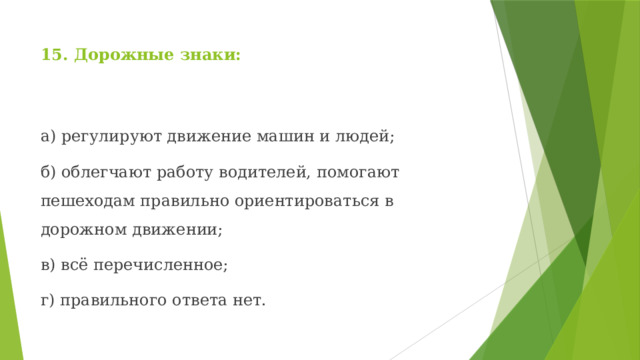 15. Дорожные знаки: а) регулируют движение машин и людей; б) облегчают работу водителей, помогают пешеходам правильно ориентироваться в дорожном движении; в) всё перечисленное; г) правильного ответа нет. 