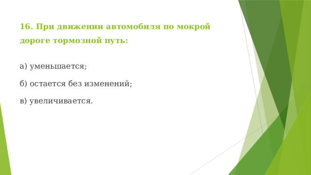 16. При движении автомобиля по мокрой дороге тормозной путь: а) уменьшается; б) остается без изменений; в) увеличивается. 