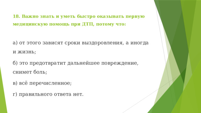18. Важно знать и уметь быстро оказывать первую медицинскую помощь при ДТП, потому что: а) от этого зависят сроки выздоровления, а иногда и жизнь; б) это предотвратит дальнейшее повреждение, снимет боль; в) всё перечисленное; г) правильного ответа нет. 