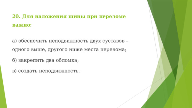 20. Для наложения шины при переломе важно: а) обеспечить неподвижность двух суставов – одного выше, другого ниже места перелома; б) закрепить два обломка; в) создать неподвижность. 