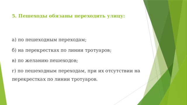 5. Пешеходы обязаны переходить улицу: а) по пешеходным переходам; б) на перекрестках по линии тротуаров; в) по желанию пешеходов; г) по пешеходным переходам, при их отсутствии на перекрестках по линии тротуаров. 