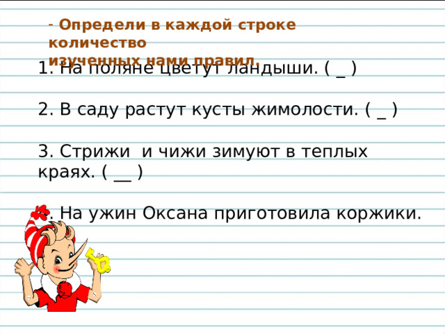 Определи в каждой строке количество изученных нами правил.  1. На поляне цветут ландыши. ( _ ) 2. В саду растут кусты жимолости. ( _ ) 3. Стрижи и чижи зимуют в теплых краях. ( __ ) 4. На ужин Оксана приготовила коржики. ( _ ) 