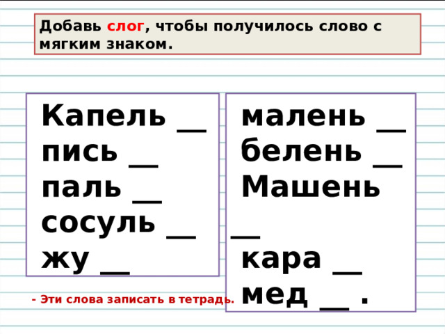 Добавь слог , чтобы получилось слово с мягким знаком.    Капель __  пись __  паль __  сосуль __  жу __  малень __  белень __  Машень __  кара __  мед __ .  - Эти слова записать в тетрадь. 
