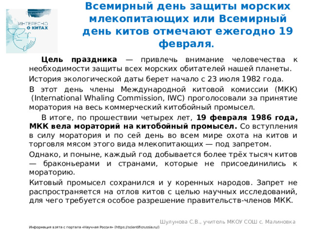 Всемирный день защиты морских млекопитающих или Всемирный день китов отмечают ежегодно 19 февраля .  Цель праздника — привлечь внимание человечества к необходимости защиты всех морских обитателей нашей планеты. История экологической даты берет начало с 23 июля 1982 года. В этот день члены Международной китовой комиссии (МКК)  (International Whaling Commission, IWC) проголосовали за принятие моратория на весь коммерческий китобойный промысел.  В итоге, по прошествии четырех лет, 19 февраля 1986 года, МКК вела мораторий на китобойный промысел. Со вступления в силу моратория и по сей день во всем мире охота на китов и торговля мясом этого вида млекопитающих — под запретом. Однако, и поныне, каждый год добывается более трёх тысяч китов — браконьерами и странами, которые не присоединились к мораторию. Китовый промысел сохранился и у коренных народов. Запрет не распространяется на отлов китов с целью научных исследований, для чего требуется особое разрешение правительств-членов МКК. Информация взята с портала «Научная Россия» (https://scientificrussia.ru/) Шулунова С.В., учитель МКОУ СОШ с. Малиновка 