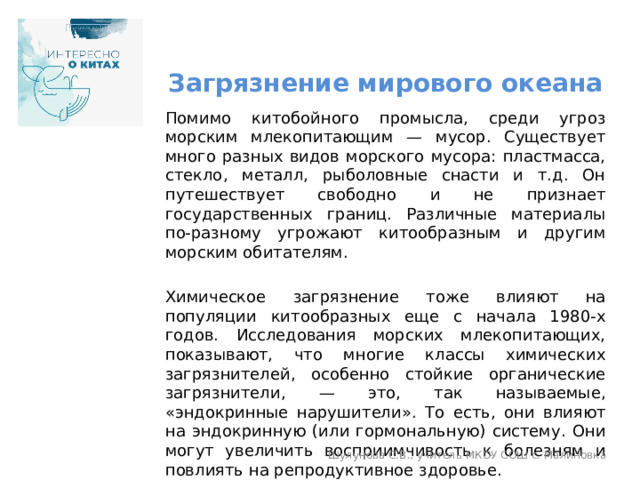 Загрязнение мирового океана Помимо китобойного промысла, среди угроз морским млекопитающим — мусор. Существует много разных видов морского мусора: пластмасса, стекло, металл, рыболовные снасти и т.д. Он путешествует свободно и не признает государственных границ. Различные материалы по-разному угрожают китообразным и другим морским обитателям. Химическое загрязнение тоже влияют на популяции китообразных еще с начала 1980-х годов. Исследования морских млекопитающих, показывают, что многие классы химических загрязнителей, особенно стойкие органические загрязнители, — это, так называемые, «эндокринные нарушители». То есть, они влияют на эндокринную (или гормональную) систему. Они могут увеличить восприимчивость к болезням и повлиять на репродуктивное здоровье. Информация взята с портала «Научная Россия» (https://scientificrussia.ru/) Шулунова С.В., учитель МКОУ СОШ с. Малиновка 
