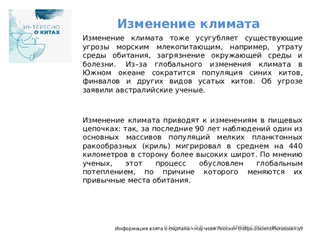 Изменение климата Изменение климата тоже усугубляет существующие угрозы морским млекопитающим, например, утрату среды обитания, загрязнение окружающей среды и болезни.  Из–за глобального изменения климата в Южном океане сократится популяция синих китов, финвалов и других видов усатых китов. Об угрозе заявили австралийские ученые. Изменение климата приводят к изменениям в пищевых цепочках: так, за последние 90 лет наблюдений один из основных массивов популяций мелких планктонных ракообразных (криль) мигрировал в среднем на 440 километров в сторону более высоких широт. По мнению ученых, этот процесс обусловлен глобальным потеплением, по причине которого меняются их привычные места обитания.  Информация взята с портала «Научная Россия» (https://scientificrussia.ru/) Шулунова С.В., учитель МКОУ СОШ с. Малиновка 