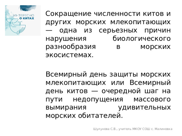 Сокращение численности китов и других морских млекопитающих — одна из серьезных причин нарушения биологического разнообразия в морских экосистемах. Всемирный день защиты морских млекопитающих или Всемирный день китов — очередной шаг на пути недопущения массового вымирания удивительных морских обитателей. Шулунова С.В., учитель МКОУ СОШ с. Малиновка 