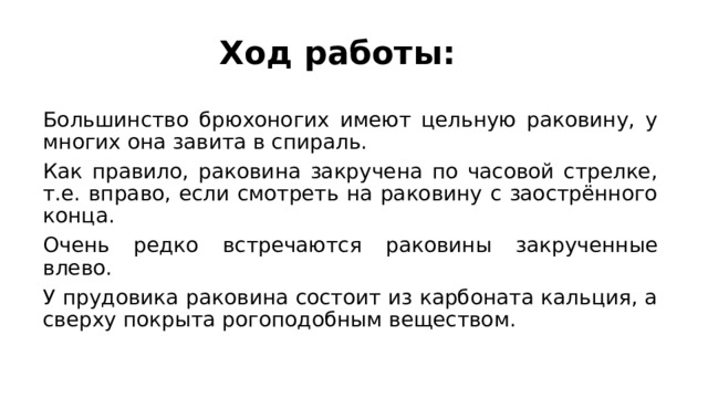 Ход работы: Большинство брюхоногих имеют цельную раковину, у многих она завита в спираль. Как правило, раковина закручена по часовой стрелке, т.е. вправо, если смотреть на раковину с заострённого конца. Очень редко встречаются раковины закрученные влево. У прудовика раковина состоит из карбоната кальция, а сверху покрыта рогоподобным веществом. 