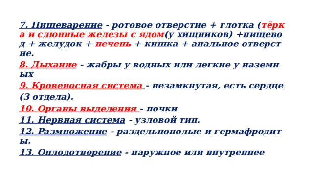 7. Пищеварение - ротовое отверстие + глотка ( тёрка и слюнные железы с ядом (у хищников) +пищевод + желудок + печень + кишка + анальное отверстие. 8. Дыхание - жабры у водных или легкие у наземных 9. Кровеносная система  - незамкнутая, есть сердце (3 отдела). 10. Органы выделения - почки 11. Нервная система - узловой тип. 12. Размножение - раздельнополые и гермафродиты. 13. Оплодотворение - наружное или внутреннее  