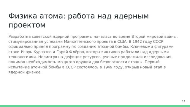 Физика атома: работа над ядерным проектом Разработка советской ядерной программы началась во время Второй мировой войны, стимулированная успехами Манхэттенского проекта в США. В 1942 году СССР официально принял программу по созданию атомной бомбы. Ключевыми фигурами стали Игорь Курчатов и Гарий Флёров, которые активно работали над ядерными технологиями. Несмотря на дефицит ресурсов, ученые продолжали исследования, понимая необходимость мощного оружия для безопасности страны. Первый испытание атомной бомбы в СССР состоялось в 1949 году, открыв новый этап в ядерной физике.  