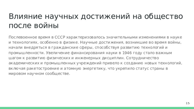 Влияние научных достижений на общество после войны Послевоенное время в СССР характеризовалось значительными изменениями в науке и технологиях, особенно в физике. Научные достижения, возникшие во время войны, начали внедряться в гражданские сферы, способствуя развитию технологий и промышленности. Увеличение финансирования науки в 1946 году стало важным шагом к развитию физических и инженерных дисциплин. Сотрудничество академических и промышленных учреждений привело к созданию новых технологий, включая ракетостроение и атомную энергетику, что укрепило статус страны в мировом научном сообществе.  