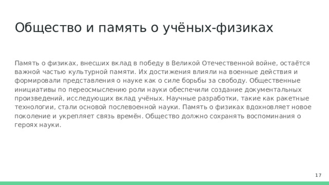 Общество и память о учёных-физиках Память о физиках, внесших вклад в победу в Великой Отечественной войне, остаётся важной частью культурной памяти. Их достижения влияли на военные действия и формировали представления о науке как о силе борьбы за свободу. Общественные инициативы по переосмыслению роли науки обеспечили создание документальных произведений, исследующих вклад учёных. Научные разработки, такие как ракетные технологии, стали основой послевоенной науки. Память о физиках вдохновляет новое поколение и укрепляет связь времён. Общество должно сохранять воспоминания о героях науки.  