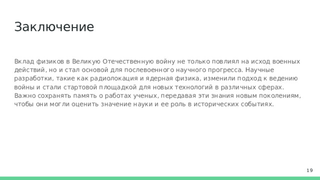 Заключение Вклад физиков в Великую Отечественную войну не только повлиял на исход военных действий, но и стал основой для послевоенного научного прогресса. Научные разработки, такие как радиолокация и ядерная физика, изменили подход к ведению войны и стали стартовой площадкой для новых технологий в различных сферах. Важно сохранять память о работах ученых, передавая эти знания новым поколениям, чтобы они могли оценить значение науки и ее роль в исторических событиях.  
