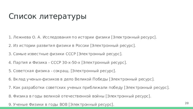 Список литературы 1. Лежнева О. А. Исследования по истории физики [Электронный ресурс]. 2. Из истории развития физики в России [Электронный ресурс]. 3. Самые известные физики СССР [Электронный ресурс]. 4. Партия и Физика - СССР 30-х-50-х [Электронный ресурс]. 5. Советская физика - сокращ. [Электронный ресурс]. 6. Вклад ученых-физиков в дело Великой Победы [Электронный ресурс]. 7. Как разработки советских ученых приближали победу [Электронный ресурс]. 8. Физика в годы великой отечественной войны [Электронный ресурс]. 9. Ученые Физики в годы ВОВ [Электронный ресурс]. 10. Научный подвиг Победы [Электронный ресурс].  