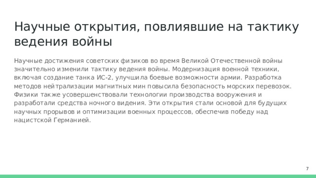Научные открытия, повлиявшие на тактику ведения войны Научные достижения советских физиков во время Великой Отечественной войны значительно изменили тактику ведения войны. Модернизация военной техники, включая создание танка ИС-2, улучшила боевые возможности армии. Разработка методов нейтрализации магнитных мин повысила безопасность морских перевозок. Физики также усовершенствовали технологии производства вооружения и разработали средства ночного видения. Эти открытия стали основой для будущих научных прорывов и оптимизации военных процессов, обеспечив победу над нацистской Германией.  