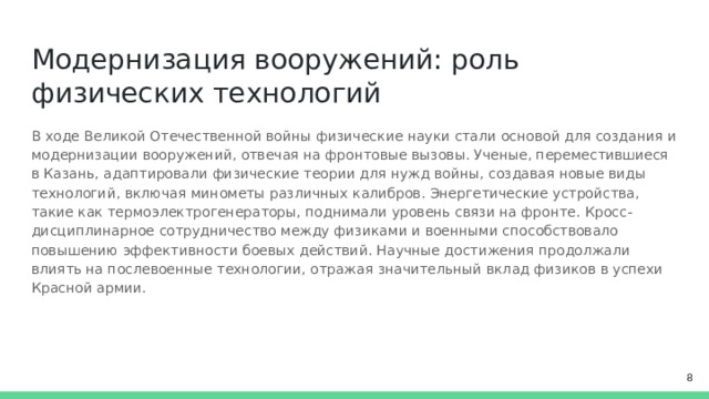 Модернизация вооружений: роль физических технологий В ходе Великой Отечественной войны физические науки стали основой для создания и модернизации вооружений, отвечая на фронтовые вызовы. Ученые, переместившиеся в Казань, адаптировали физические теории для нужд войны, создавая новые виды технологий, включая минометы различных калибров. Энергетические устройства, такие как термоэлектрогенераторы, поднимали уровень связи на фронте. Кросс-дисциплинарное сотрудничество между физиками и военными способствовало повышению эффективности боевых действий. Научные достижения продолжали влиять на послевоенные технологии, отражая значительный вклад физиков в успехи Красной армии.  