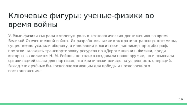Ключевые фигуры: ученые-физики во время войны Учёные-физики сыграли ключевую роль в технологических достижениях во время Великой Отечественной войны. Их разработки, такие как противотранспортные мины, существенно усилили оборону, а инновации в логистике, например, прогибограф, помогли наладить транспортировку ресурсов по «Дороге жизни». Физики, среди которых выделяется Н. М. Рейнов, не только создавали новое оружие, но и помогали организацией связи для партизан, что критически влияло на успешность операций. Вклад этих учёных был основополагающим для победы и послевоенного восстановления.  
