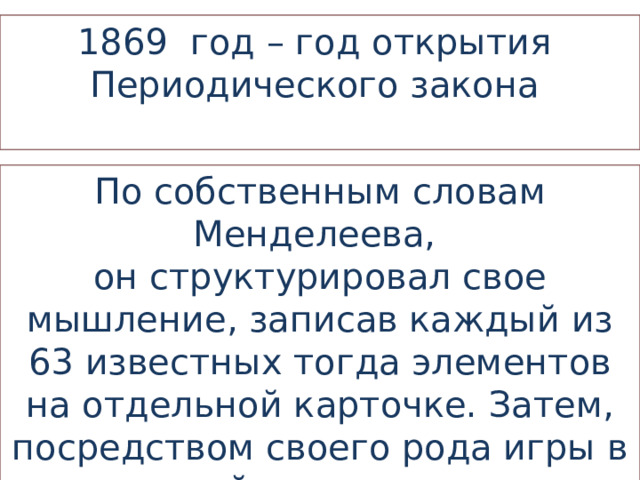 1869 год – год открытия Периодического закона По собственным словам Менделеева, он структурировал свое мышление, записав каждый из 63 известных тогда элементов на отдельной карточке. Затем, посредством своего рода игры в химический пасьянс, он нашел закономерность… 