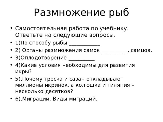 Размножение рыб Самостоятельная работа по учебнику. Ответьте на следующие вопросы. 1)По способу рыбы ____________ 2) Органы размножения самок __________, самцов. 3)Оплодотворение __________ 4)Какие условия необходимы для развития икры? 5).Почему треска и сазан откладывают миллионы икринок, а колюшка и тиляпия –несколько десятков? 6).Миграции. Виды миграций. 