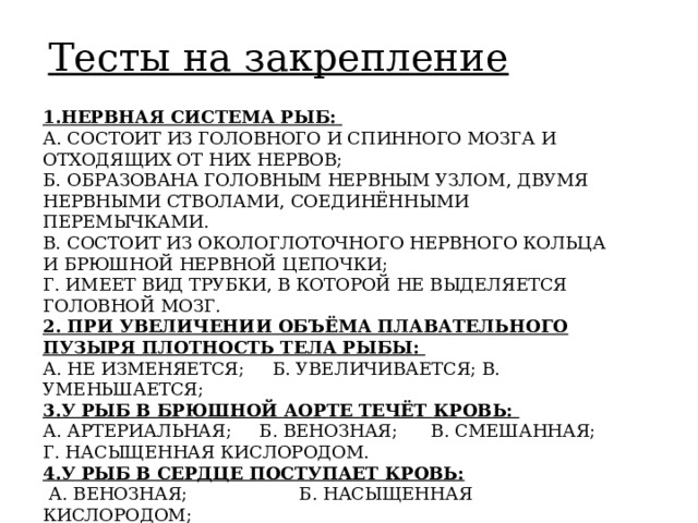 Тесты на закрепление 1.НЕРВНАЯ СИСТЕМА РЫБ:  А. СОСТОИТ ИЗ ГОЛОВНОГО И СПИННОГО МОЗГА И ОТХОДЯЩИХ ОТ НИХ НЕРВОВ;  Б. ОБРАЗОВАНА ГОЛОВНЫМ НЕРВНЫМ УЗЛОМ, ДВУМЯ НЕРВНЫМИ СТВОЛАМИ, СОЕДИНЁННЫМИ ПЕРЕМЫЧКАМИ.  В. СОСТОИТ ИЗ ОКОЛОГЛОТОЧНОГО НЕРВНОГО КОЛЬЦА И БРЮШНОЙ НЕРВНОЙ ЦЕПОЧКИ;  Г. ИМЕЕТ ВИД ТРУБКИ, В КОТОРОЙ НЕ ВЫДЕЛЯЕТСЯ ГОЛОВНОЙ МОЗГ.  2. ПРИ УВЕЛИЧЕНИИ ОБЪЁМА ПЛАВАТЕЛЬНОГО ПУЗЫРЯ ПЛОТНОСТЬ ТЕЛА РЫБЫ:  А. НЕ ИЗМЕНЯЕТСЯ; Б. УВЕЛИЧИВАЕТСЯ; В. УМЕНЬШАЕТСЯ;  3.У РЫБ В БРЮШНОЙ АОРТЕ ТЕЧЁТ КРОВЬ:  А. АРТЕРИАЛЬНАЯ; Б. ВЕНОЗНАЯ; В. СМЕШАННАЯ;  Г. НАСЫЩЕННАЯ КИСЛОРОДОМ.  4.У РЫБ В СЕРДЦЕ ПОСТУПАЕТ КРОВЬ:   А. ВЕНОЗНАЯ; Б. НАСЫЩЕННАЯ КИСЛОРОДОМ;  В. АРТЕРИАЛЬНАЯ; Г. СМЕШАННАЯ. 