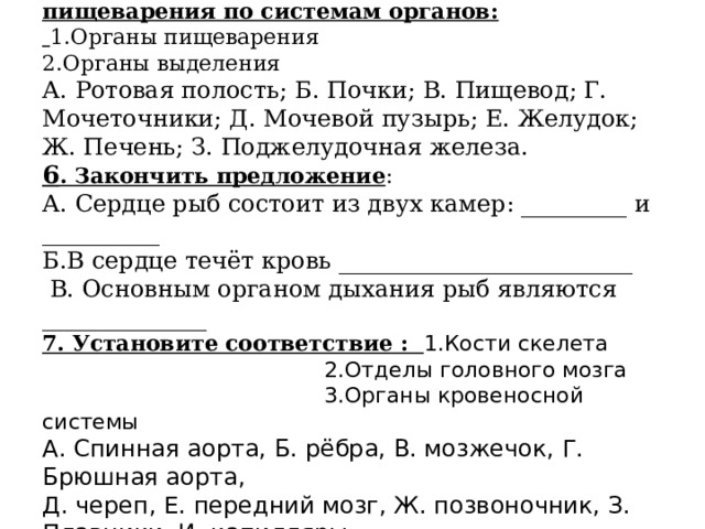  5. Распределите органы выделения и пищеварения по системам органов:   1.Органы пищеварения  2.Органы выделения  А. Ротовая полость; Б. Почки; В. Пищевод; Г. Мочеточники; Д. Мочевой пузырь; Е. Желудок; Ж. Печень; З. Поджелудочная железа.  6 . Закончить предложение :  А. Сердце рыб состоит из двух камер: _________ и __________  Б.В сердце течёт кровь _________________________  В. Основным органом дыхания рыб являются ______________  7. Установите соответствие : 1.Кости скелета      2.Отделы головного мозга      3.Органы кровеносной системы  А. Спинная аорта, Б. рёбра, В. мозжечок, Г. Брюшная аорта,  Д. череп, Е. передний мозг, Ж. позвоночник, З. Плавники, И. капилляры.   