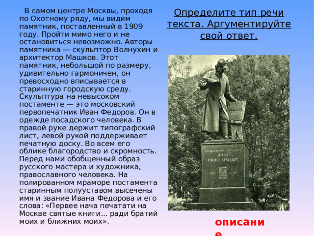  В самом центре Москвы, проходя по Охотному ряду, мы видим памятник, поставленный в 1909 году. Пройти мимо него и не остановиться невозможно. Авторы памятника — скульптор Волнухин и архитектор Машков. Этот памятник, небольшой по размеру, удивительно гармоничен, он превосходно вписывается в старинную городскую среду. Скульптура на невысоком постаменте — это московский первопечатник Иван Федоров. Он в одежде посадского человека. В правой руке держит типографский лист, левой рукой поддерживает печатную доску. Во всем его облике благородство и скромность. Перед нами обобщенный образ русского мастера и художника, православного человека. На полированном мраморе постамента старинным полууставом высечены имя и звание Ивана Федорова и его слова: «Первее нача печатати на Москве святые книги... ради братий моих и ближних моих». Определите тип речи текста. Аргументируйте свой ответ.   описание 