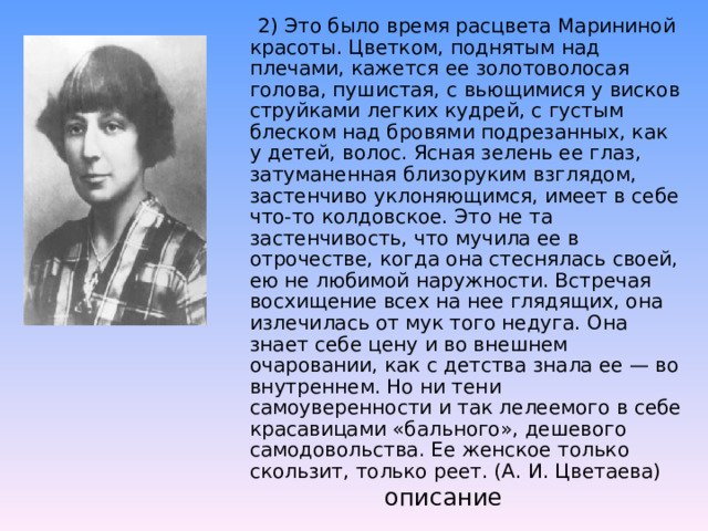   2) Это было время расцвета Марининой красоты. Цветком, поднятым над плечами, кажется ее золотоволосая голова, пушистая, с вьющимися у висков струйками легких кудрей, с густым блеском над бровями подрезанных, как у детей, волос. Ясная зелень ее глаз, затуманенная близоруким взглядом, застенчиво уклоняющимся, имеет в себе что-то колдовское. Это не та застенчивость, что мучила ее в отрочестве, когда она стеснялась своей, ею не любимой наружности. Встречая восхищение всех на нее глядящих, она излечилась от мук того недуга. Она знает себе цену и во внешнем очаровании, как с детства знала ее — во внутреннем. Но ни тени самоуверенности и так лелеемого в себе красавицами «бального», дешевого самодовольства. Ее женское только скользит, только реет. (А. И. Цветаева)   описание 