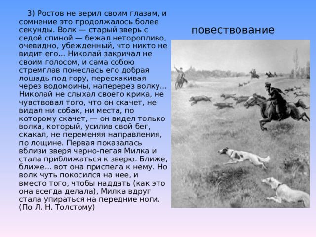  3) Ростов не верил своим глазам, и сомнение это продолжалось более секунды. Волк — старый зверь с седой спиной — бежал неторопливо, очевидно, убежденный, что никто не видит его... Николай закричал не своим голосом, и сама собою стремглав понеслась его добрая лошадь под гору, перескакивая через водомоины, наперерез волку... Николай не слыхал своего крика, не чувствовал того, что он скачет, не видал ни собак, ни места, по которому скачет, — он видел только волка, который, усилив свой бег, скакал, не переменяя направления, по лощине. Первая показалась вблизи зверя черно-пегая Милка и стала приближаться к зверю. Ближе, ближе... вот она приспела к нему. Но волк чуть покосился на нее, и вместо того, чтобы наддать (как это она всегда делала), Милка вдруг стала упираться на передние ноги. (По Л. Н. Толстому)   повествование 