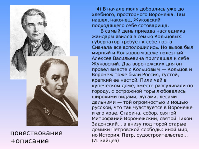   4) В начале июля добрались уже до хлебного, просторного Воронежа. Там нашел, наконец, Жуковский подходящего себе сотоварища.        В самый день приезда наследника жандарм явился в семью Кольцовых: губернатор требует к себе поэта. Сначала все всполошились. Но вызов был мирный и Кольцовым даже полезный: Алексея Васильевича приглашал к себе Жуковский. Два воронежских дня он провел вместе с Кольцовым — Кольцов и Воронеж тоже были Россия, густой, крепкий ее настой. Пили чай в купеческом доме, вместе разгуливали по городу, с острожной горы любовались широкими видами, лугами, лесами дальними — той огромностью и мощью русской, что так чувствуется в Воронеже и его крае. Старина, собор, святой Митрофаний Воронежский, святой Тихон Задонский... а внизу под горой старые домики Петровской слободы: иной мир, но История, Петр, судостроительство... (И. Зайцев) повествование +описание 