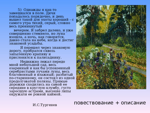  5) Однажды я как-то замешкался в поле. Дичи попадалось порядочно, и день вышел такой для охоты хороший - с самого утра тихий, серый, словно весь проникнутый  вечером. Я забрел далеко, и уже совершенно стемнело, но луна взошла, а ночь, как говорится, давно стала на небе, когда я достиг знакомой усадьбы.  Я перешел через знакомую дорогу, пробрался сквозь запыленную крапиву и прислонился к палисаднику.  Недвижно лежал передо мной небольшой сад, весь озаренный и как бы успокоенный серебристыми лучами луны, весь благовонный и влажный; разбитый по-старинному, он состоял из одной продолговатой поляны. Прямые дорожки сходились на самой ее середине в круглую клумбу, густо заросшую астрами, высокие липы окружали ее ровной каймой.  И.С.Тургенев повествование + описание 