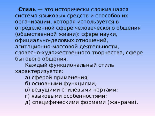 Стиль  — это исторически сложившаяся система языковых средств и способов их организации, которая используется в определенной сфере человеческого общения (общественной жизни): сфере науки, официально-деловых отношений, агитационно-массовой деятельности, словесно-художественного творчества, сфере бытового общения.        Каждый функциональный стиль характеризуется:        а) сферой применения;        б) основными функциями;        в) ведущими стилевыми чертами;        г) языковыми особенностями;        д) специфическими формами (жанрами). 