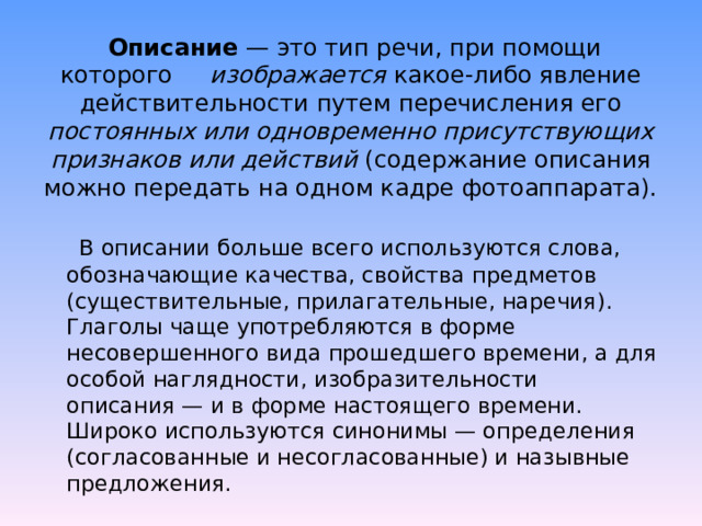   Описание  — это тип речи, при помощи которого изображается какое-либо явление действительности путем перечисления его постоянных или одновременно присутствующих признаков или действий (содержание описания можно передать на одном кадре фотоаппарата).   В описании больше всего используются слова, обозначающие качества, свойства предметов (существительные, прилагательные, наречия). Глаголы чаще употребляются в форме несовершенного вида прошедшего времени, а для особой наглядности, изобразительности описания — и в форме настоящего времени. Широко используются синонимы — определения (согласованные и несогласованные) и назывные предложения. 