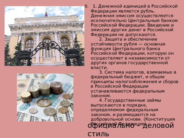 II.    1. Денежной единицей в Российской Федерации является рубль. Денежная эмиссия осуществляется исключительно Центральным банком Российской Федерации. Введение и эмиссия других денег в Российской Федерации не допускаются.        2. Защита и обеспечение устойчивости рубля — основная функция Центрального банка Российской Федерации, которую он осуществляет в независимости от других органов государственной власти.        3. Система налогов, взимаемых в федеральный бюджет, и общие принципы налогообложения и сборов в Российской Федерации устанавливаются федеральным законом.        4. Государственные займы выпускаются в порядке, определяемом федеральным законом, и размещаются на добровольной основе. (Конституция Российской Федерации)   официально – деловой стиль 