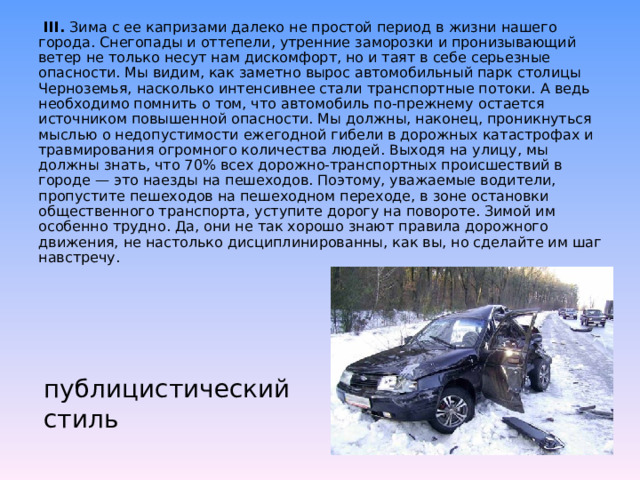        III.  Зима с ее капризами далеко не простой период в жизни нашего города. Снегопады и оттепели, утренние заморозки и пронизывающий ветер не только несут нам дискомфорт, но и таят в себе серьезные опасности. Мы видим, как заметно вырос автомобильный парк столицы Черноземья, насколько интенсивнее стали транспортные потоки. А ведь необходимо помнить о том, что автомобиль по-прежнему остается источником повышенной опасности. Мы должны, наконец, проникнуться мыслью о недопустимости ежегодной гибели в дорожных катастрофах и травмирования огромного количества людей. Выходя на улицу, мы должны знать, что 70% всех дорожно-транспортных происшествий в городе — это наезды на пешеходов. Поэтому, уважаемые водители, пропустите пешеходов на пешеходном переходе, в зоне остановки общественного транспорта, уступите дорогу на повороте. Зимой им особенно трудно. Да, они не так хорошо знают правила дорожного движения, не настолько дисциплинированны, как вы, но сделайте им шаг навстречу.   публицистический стиль 