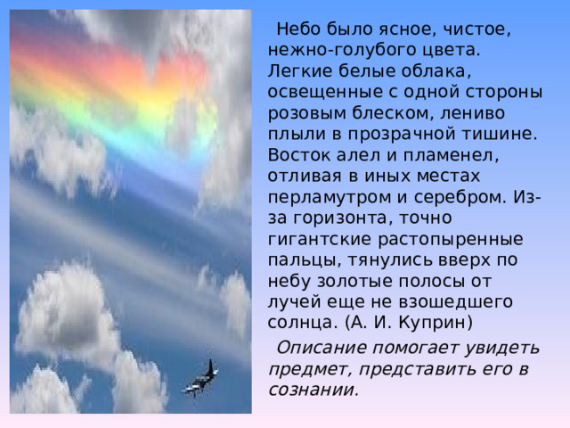  Небо было ясное, чистое, нежно-голубого цвета. Легкие белые облака, освещенные с одной стороны розовым блеском, лениво плыли в прозрачной тишине. Восток алел и пламенел, отливая в иных местах перламутром и серебром. Из-за горизонта, точно гигантские растопыренные пальцы, тянулись вверх по небу золотые полосы от лучей еще не взошедшего солнца. (А. И. Куприн)   Описание помогает увидеть предмет, представить его в сознании. 